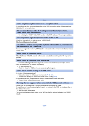 Page 207- 207 -
Others
•It may take longer time to connect depending on the Wi-Fi connection setting of the smartphone/
tablet, but it is not a malfunction.> Try switching the ON/OFF of the Wi-Fi function in  the Wi-Fi settings of the smartphone/tablet.
•Check the information in the login screen of “LUMIX CLUB”.
http://lumixclub.panasonic.net/eng/c/
•Service user registration for the “LUMIX CLUB” is not possible in the environment without a wireless 
access point.
•When the firewall of the OS, security software,...