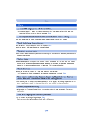 Page 211- 211 -
Others
>Press [MENU/SET], select the [Setup] menu icon [ ]. Then press [MENU/SET], and then 
select the [ ~] icon to set the desired language.  (P54)
•In dark places, the AF Assist Lamp lights red to make it easier to focus on a subject.
•Is [AF Assist Lamp] on the [Rec] menu set to [ON]?  (P97)•The AF Assist Lamp does not turn on in bright places.
•The surface of the camera may become warm during use. This does not affect the performance or 
quality of the camera.
•When the brightness changes...