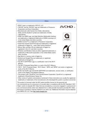 Page 213- 213 -
Others
•SDXC Logo is a trademark of SD-3C, LLC.
•“AVCHD” and the “AVCHD” logo are trademarks of Panasonic 
Corporation and Sony Corporation.
•Manufactured under license from Dolby Laboratories.
Dolby and the double-D symbol are trademarks of Dolby 
Laboratories.
•HDMI, the HDMI Logo, and High-Definition Multimedia Interface 
are trademarks or registered trademarks of HDMI Licensing LLC 
in the United States and other countries.
•HDAVI Control™ is a trademark of Panasonic Corporation.
•QuickTime...