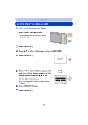 Page 24- 24 -
Preparation
Setting Date/Time (Clock Set)
•The clock is not set when the camera is shipped.
1Press camera [ON/OFF] button.
•If the language select screen is not displayed, 
proceed to step4.
2Press [MENU/SET].
3Press 3/4 to select the language, and press [MENU/SET].
4Press [MENU/SET].
5Press 2/1 to select the items (year, month, 
day, hour, minute, display sequence or time 
display format), and press  3/4 to set.
A: Time at the home area
B : Time at the travel destination
•
You can cancel without...