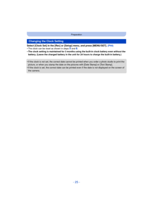 Page 25- 25 -
Preparation
Select [Clock Set] in the [Rec] or [Setup] menu, and press [MENU/SET]. (P44)
•The clock can be reset as shown in steps 5 and 6.•The clock setting is maintained for 3 months using the built-in clock battery even without the 
battery. (Leave the charged battery in the unit for 24 hours to charge the built-in battery.)
•If the clock is not set, the correct date cannot be printed when you order a photo studio to print the 
picture, or when you stamp the date on the  pictures with [Date...