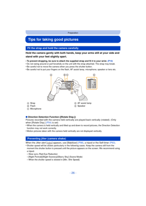 Page 26- 26 -
Preparation
Tips for taking good pictures
Hold the camera gently with both hands, keep your arms still at your side and 
stand with your feet slightly apart.
•To prevent dropping, be sure to attach the supplied strap and fit it to your wrist. (P10)
•Do not swing around or pull forcefully on the unit with the strap attached. The strap may break.•Be careful not to move the camera when you press the shutter button.•Be careful not to put your fingers on the flash, AF assist lamp, microphone, speaker...