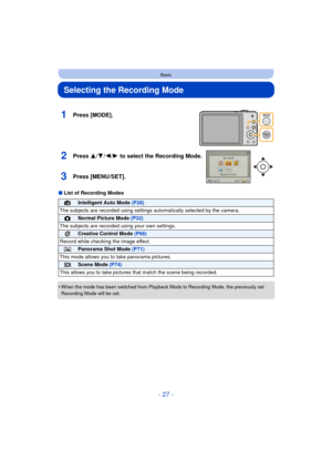 Page 27- 27 -
Basic
Selecting the Recording Mode
∫List of Recording Modes
•
When the mode has been switched from Playback Mode to Recording Mode, the previously set 
Recording Mode will be set.
1Press [MODE].
2Press 3/ 4/2/1 to select the Recording Mode.
3Press [MENU/SET].
¦Intelligent Auto Mode  (P28)
The subjects are recorded using settings  automatically selected by the camera.
!Normal Picture Mode (P32)
The subjects are recorded  using your own settings.
Creative Control Mode (P66)
Record while checking the...