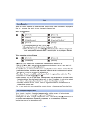 Page 29- 29 -
Basic
When the camera identifies the optimum scene, the icon of the scene concerned is displayed in 
blue for 2 seconds, after which its color changes to the usual red.
When taking pictures
When recording motion pictures
•
[¦] is set if none of the scenes are applicable, and the standard settings are set.•When [ ], [ ] or [ ] is selected, the camera automatically detects a person’s face, and it will 
adjust the focus and exposure.  (Face Detection)
•If a tripod is used, for instance, and the...