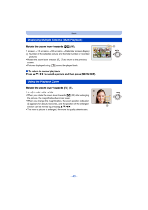 Page 40- 40 -
Basic
Rotate the zoom lever towards [L] (W).
1 screen>12 screens >30 screens >Calendar screen displayA Number of the selected picture and the total number of recorded 
pictures
•Rotate the zoom lever towards [ Z] (T) to return to the previous 
screen.
•Pictures displayed using [ ] cannot be played back.
∫ To return to normal playback
Press  3/4 /2/ 1 to select a picture and then press [MENU/SET].
Displaying Multiple Screens (Multi Playback)
Using the Playback Zoom
Rotate the zoom lever towards [Z...