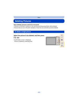 Page 42- 42 -
Basic
Deleting Pictures
Once deleted, pictures cannot be recovered.
•Pictures on the built-in memory or the card that are being played back will be deleted.
•Pictures that are not in the DCF standard or those that are protected cannot be deleted.
To delete a single picture
Select the picture to be deleted, and then press 
[].
•Confirmation screen is displayed. 
Picture is deleted by selecting [Yes]. 
