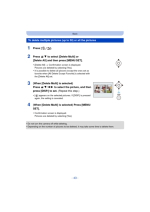 Page 43- 43 -
Basic
•Do not turn the camera off while deleting.
•Depending on the number of pictures to be deleted, it may take some time to delete them.
To delete multiple pictures (up to 50) or all the pictures
1Press [ ].
2Press 3/4 to select [Delete Multi] or 
[Delete All] and then press [MENU/SET].
•[Delete All]  > Confirmation screen is displayed. 
Pictures are deleted by selecting [Yes].
•It is possible to delete all pictures except the ones set as 
favorite when [All Delete Exce pt Favorite] is selected...