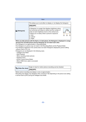 Page 50- 50 -
Basic
•When you take pictures with the flash or in dark places, the Histogram is displayed in orange 
because the recorded picture and the Histogram do not match each other.
•The Histogram is an approximation in Recording Mode.•The Histogram of a picture may not match in the Recording Mode and the Playback Mode.•The Histogram displayed in this camera does not match Histograms displayed by picture editing 
software used in PCs, etc.
•Histograms are not displayed in the following cases.–Intelligent...
