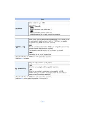 Page 53- 53 -
Basic
•This will work when the HDMI micro cable (optional) is connected.•Refer to P172 for details.
•This will work when the HDMI micro cable (optional) is connected.•Refer to P174 for the method to playback 3D pictures in 3D.
| [Output]
Set to match the type of TV.
[
] ([TV Aspect]):
[W ]:
When connecting to a 16:9 screen TV.
[X ]:
When connecting to a 4:3 screen TV.
•
This will work when the AV cabl e (optional) is connected.
[VIERA Link]
Setup so this unit can be controlled by the remote...