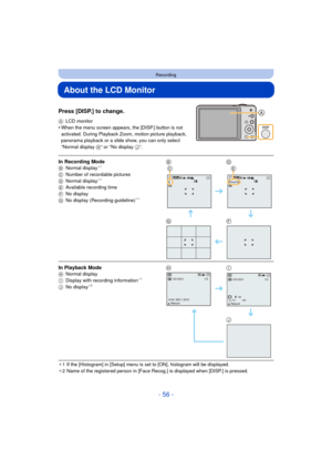 Page 56- 56 -
Recording
About the LCD Monitor
Press [DISP.] to change.
ALCD monitor•When the menu screen appears, the [DISP.] button is not 
activated. During Playback Zoom, motion picture playback, 
panorama playback or a slide show, you can only select 
“Normal display  H” or “No display  J”.
¢1 If the [Histogram] in [Setup] menu is set to [ON], histogram will be displayed.
¢ 2 Name of the registered person in [Face Recog.] is displayed when [DISP.] is pressed.
In Recording ModeB Normal display¢1
C Number of...