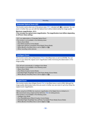 Page 58- 58 -
Recording
This function works when any of the picture sizes (P81) indicated with   is selected. You can 
zoom in further than you can with the Optica l Zoom without deteriorating the image quality.
Maximum magnification: 22.5 k
(This includes the optical zoom magnification. The magnification level differs depending 
on [Picture Size] setting.)
•
“EZ” is an abbreviation of “Extended Optical Zoom”.•This function is not available in the following cases:
–Macro Zoom Mode–[Toy Effect] (Creative Control...
