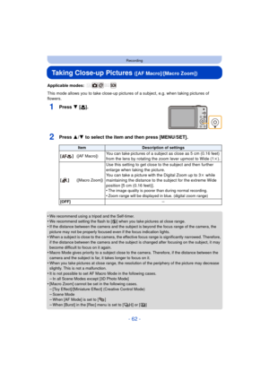 Page 62- 62 -
Recording
Taking Close-up Pictures ([AF Macro]/[Macro Zoom])
Applicable modes: 
This mode allows you to take close-up pictures of a subject, e.g. when taking pictures of 
flowers.
1Press 4 [ #].
2Press 3/4 to select the item and then press [MENU/SET].
•We recommend using a tripod and the Self-timer.•We recommend setting the flash to [Œ ] when you take pictures at close range.•If the distance between the camera and the subject is beyond the focus range of the camera, the 
picture may not be...