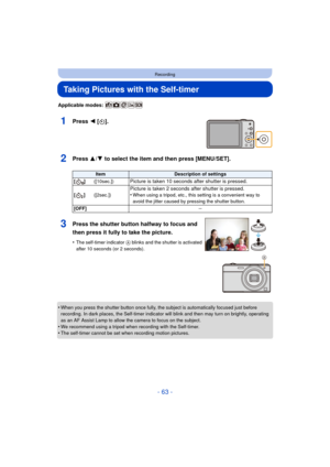 Page 63- 63 -
Recording
Taking Pictures with the Self-timer
Applicable modes: 
1Press 2 [ë].
2Press 3/ 4 to select the item and then press [MENU/SET].
•When you press the shutter button once fully, the subject is automatically focused just before 
recording. In dark places, the Self-timer indicator will blink and then may turn on brightly, operating 
as an AF Assist Lamp to allow the camera to focus on the subject.
•We recommend using a tripod when recording with the Self-timer.•The self-timer cannot be set...