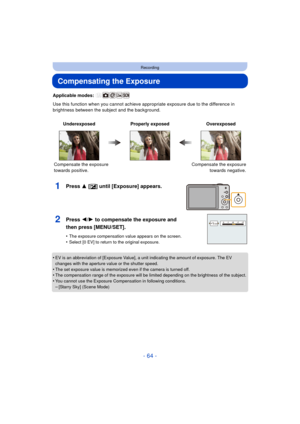 Page 64- 64 -
Recording
Compensating the Exposure
Applicable modes: 
Use this function when you cannot achieve appropriate exposure due to the difference in 
brightness between the subject and the background.
•
EV is an abbreviation of [Exposure Value], a unit indicating the amount of exposure. The EV 
changes with the aperture value or the shutter speed.
•The set exposure value is memorized even if the camera is turned off.•The compensation range of the exposure will be limited depending on the brightness of...