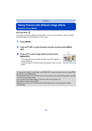 Page 66- 66 -
Recording
Taking Pictures with different image effects 
(Creative Control Mode)
Recording Mode: 
This mode records with additional image effects. You can set the effects to add by selecting 
example images and checking them on the screen.
1Press [MODE].
2Press 3/4/2/1 to select [Creative Control], and then press [MENU/
SET].
3Press 3/ 4 to select image effects and then press 
[MENU/SET].
•The image effect of the selected example image will be applied in a 
preview display A.•A brief description of...