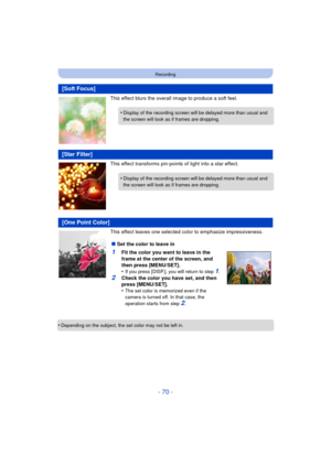 Page 70- 70 -
Recording
This effect blurs the overall image to produce a soft feel.
This effect transforms pin-points of light into a star effect.
This effect leaves one selected color to emphasize impressiveness.
•
Depending on the subject, the set color may not be left in.
[Soft Focus]
•Display of the recording screen will  be delayed more than usual and 
the screen will look as if  frames are dropping.
[Star Filter]
•Display of the recording screen will  be delayed more than usual and 
the screen will look...