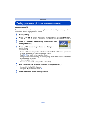 Page 71- 71 -
Recording
Taking panorama pictures (Panorama Shot Mode)
Recording Mode: 
Pictures are recorded continuously while moving the camera horizontally or vertically, and are 
combined to make a single panorama picture.
1Press [MODE].
2Press 3/ 4/2/1 to select [Panorama Shot], and then press [MENU/SET].
3Press 3/ 4 to select the recording direction and then 
press [MENU/SET].
4Press 3/ 4 to select image effects and then press 
[MENU/SET].
•You can add the same image effect as the Creative Control Mode...