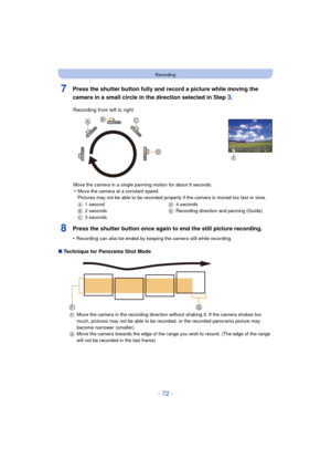 Page 72- 72 -
Recording
7Press the shutter button fully and record a picture while moving the 
camera in a small circle in the direction selected in Step 
3.
8Press the shutter button once again to end the still picture recording.
•Recording can also be ended by keeping the camera still while recording.
∫Technique for Panorama Shot Mode Recording from left to right
Move the camera in a single panning motion for about 8 seconds.•Move the camera at a constant speed.
Pictures may not be able to be recorded...