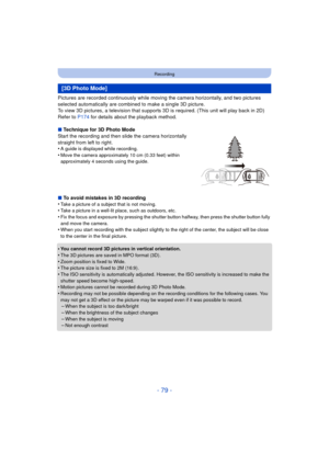 Page 79- 79 -
Recording
Pictures are recorded continuously while moving the camera horizontally, and two pictures 
selected automatically are combined to make a single 3D picture.
To view 3D pictures, a television that supports 3D is required. (This unit will play back in 2D)
Refer to P174 for details about the playback method.
∫ Technique for 3D Photo Mode
Start the recording and then slide the camera horizontally 
straight from left to right.
•
A guide is displayed while recording.
•Move the camera...