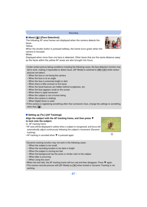 Page 87- 87 -
Recording
∫About [ š] ([Face Detection])
The following AF area frames are displayed when the camera detects the 
faces.
Yellow:
When the shutter button is pressed halfway, the frame turns green when the 
camera is focused.
White:
Displayed when more than one face is detected. Ot her faces that are the same distance away 
as the faces within the yellow AF areas are also brought into focus.
•
Under certain picture-taking conditions including the following cases, the face detection function may 
fail...