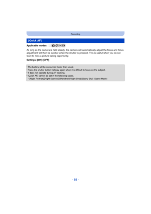 Page 88- 88 -
Recording
Applicable modes: 
As long as the camera is held steady, the camera will automatically adjust the focus and focus 
adjustment will then be quicker when the shutter is pressed. This is useful when you do not 
want to miss a picture-taking opportunity.
Settings: [ON]/[OFF]
•
The battery will be consumed faster than usual.•Press the shutter button halfway again when it is difficult to focus on the subject.•It does not operate during AF tracking.
•[Quick AF] cannot be set in the following...