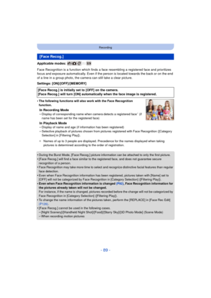 Page 89- 89 -
Recording
Applicable modes: 
Face Recognition is a function which finds a face resembling a registered face and prioritizes 
focus and exposure automatically. Even if the person is located towards the back or on the end 
of a line in a group photo, the camera can still take a clear picture.
Settings: [ON]/[OFF]/[MEMORY]
•
The following functions will also work with the Face Recognition 
function.
In Recording Mode
–Display of corresponding name when camera detects a registered face¢ (if 
name has...