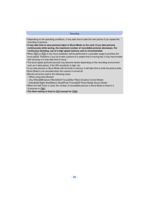 Page 96- 96 -
Recording
•Depending on the operating conditions, it may take time to take the next picture if you repeat the 
recording of pictures.
•It may take time to save pictures taken in Burst Mode on the card. If you take pictures 
continuously while saving, the maximum number of recordable pictures decreases. For 
continuous shooting, use of a high speed memory card is recommended.
•When [ ] or [ ] is set, focus prediction will be performed in a possible range to prioritize the 
burst speed. Therefore,...