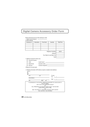 Page 24VQT4P86 (ENG)24
Digital Camera Accessory Order Form
TO OBTAIN ANY OF OUR DIGITAL CAMERA ACCESSORIES YOU CAN DO ANY OF THE FOLLOWING: 
VISIT YOUR LOCAL PANASONIC DEALER  OR 
CALL PANASONIC’S ACCESSORY ORDER LINE AT 1-800-332-5368  [6 AM-6 PM M-F, PACIFIC TIME] OR 
MAIL THIS ORDER TO: PANASONIC NATIONAL PARTS CENTER 20421 84th Ave S., Kent, WA 98032
Ship To: 
Mr.
Mrs.
Ms.First Last
Street Address 
City State Zip
Phone#: 
Day ( )
Night ()
4. Shipping information (UPS delivery requires complete street...