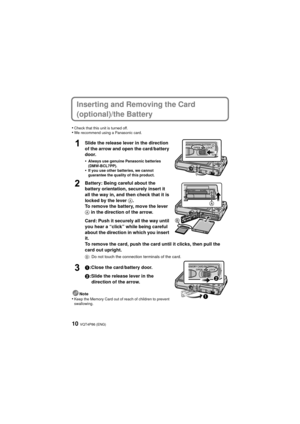 Page 10VQT4P86 (ENG)10
Inserting and Removing the Card 
(optional)/the Battery
•Check that this unit is turned off.•We recommend using a Panasonic card.
Slide the release lever in the direction 
of the arrow and open the card/battery 
door.
•
Always use genuine Panasonic batteries 
(DMW-BCL7PP).
•If you use other batteries, we cannot 
guarantee the quality of this product.
Battery: Being careful about the 
battery orientation, securely insert it 
all the way in, and then check that it is 
locked by the lever A....