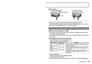 Page 2322   VQT2X42 (ENG) (ENG) VQT2X42   23
Inserting and removing the card 
(optional)/the battery
 ■ To remove
 •To remove battery:
move lever in direction of arrow
. •To remove card:
press down in center
.
Lever
 ●Always use genuine Panasonic batteries (DMW-BCH7PP). ●If you use other batteries, we cannot guarantee the quality of this product. ●The card may be damaged if it is not fully inserted.
Picture save destination (cards and built-in memory)
 ■Built-in memory (approx. 40 MB)
 ●The built-in memory can...