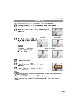 Page 105105VQT1Z45
Advanced (Playback)
You can enlarge and then clip the important part of the recorded picture.
Select [TRIMMING] on the [PLAYBACK] mode menu. (P25)
Press [MENU/SET].
Press 3 to select [YES] and then press 
[MENU/SET].
Press [ ‚] to return to the menu screen.
•Press [MENU/SET] to close the menu.
Note
•Depending on the cut size, the picture size of the trimmed picture may become smaller than 
that of the original picture.
•The picture quality of the trimmed picture will deteriorate.•It may not be...