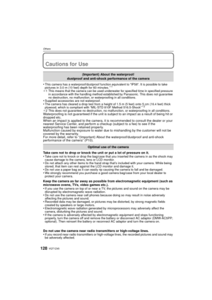 Page 128VQT1Z45128
Others
Cautions for Use
•This camera has a waterproof/dustproof function equivalent to IP58. It is possible to take 
pictures in 3.0 m (10 feet) depth for 60 minutes.¢1
¢1 This means that the camera can be used underwater for specified time in specified pressure 
in accordance with the handling method established by Panasonic. This does not guarantee 
no destruction, no malfunction, or  waterproofing in all conditions.
•Supplied accessories are not waterproof.•The camera has cleared a drop...