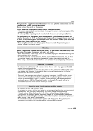 Page 129129VQT1Z45
Others
Always use the supplied cords and cables. If you use optional accessories, use the 
cords and the cables supplied with them.
Do not extend the cords or the cables.
Do not spray the camera with insecticides or volatile chemicals.
•
If the camera is sprayed with such chemicals, the body of the camera may be damaged and the 
surface finish may peel off.
•Do not keep rubber or plastic products in contact with the camera for a long period of time.
The performance of the camera is not...