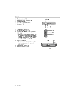 Page 14VQT1Z4514
Before Use
13 Shutter button (P35)
14 Camera ON/OFF button (P22)
15 Zoom lever (P41)
16 Microphone (P69, 90, 109)
17 Speaker (P99)
18 Hand strap eyelet (P15)
19 [HDMI] socket (P113, 115)
20 [AV/DIGITAL/MULTI] socket (P20, 112, 118, 122)
•
When using an AC adaptor, ensure that 
the Panasonic multi conversion adaptor 
(DMW-MCA1; optional) and AC adaptor 
(DMW-AC5PP; optional) are used. For 
connection details, refer to P20.
21 Tripod receptacle•When you use a tripod, make sure the 
tripod is...