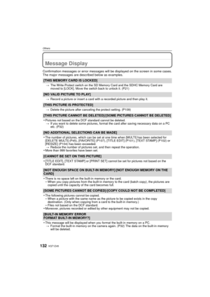 Page 132VQT1Z45132
Others
Message Display
Confirmation messages or error messages will be displayed on the screen in some cases.
The major messages are described below as examples.
[THIS MEMORY CARD IS LOCKED]
>The Write-Protect switch on the SD Memory Card and the SDHC Memory Card are 
moved to [LOCK]. Move the switch back to unlock it. (P21)
[NO VALID PICTURE TO PLAY]
>Record a picture or insert a card with a recorded picture and then play it.
[THIS PICTURE IS PROTECTED]
>Delete the picture after canceling the...