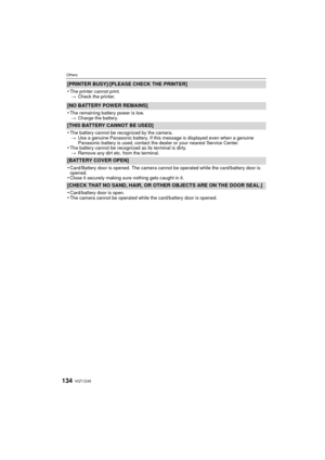 Page 134VQT1Z45134
Others
[PRINTER BUSY]/[PLEASE CHECK THE PRINTER]
•
The printer cannot print.> Check the printer.
[NO BATTERY POWER REMAINS]
•
The remaining battery power is low.
> Charge the battery.
[THIS BATTERY CANNOT BE USED]
•
The battery cannot be recognized by the camera.
> Use a genuine Panasonic battery. If this message is displayed even when a genuine 
Panasonic battery is used, contact the dealer or your nearest Service Center.
•The battery cannot be recognized as its terminal is dirty.
> Remove...