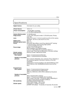 Page 147147VQT1Z45
Others
Specifications
Digital Camera:Information for your safety
Power Source: DC 5.1 V
Power Consumption: 1.35 W (When recording)
0.7 W (When playing back)
Camera effective pixels:12,100,000 pixels
Image sensor: 1/2.33q CCD, total pixel number 12,700,000 pixels, Primary 
color filter
Lens: Optical 4.6kzoom, fl4.9 mm to 22.8 mm (35 mm film camera 
equivalent: 28 mm to 128 mm)/F3.3 to F5.9
Digital zoom: Max. 4k
Extended optical zoom: Max. 9.1k
Focus: Normal/AF Macro/Macro zoom/Face detection/AF...
