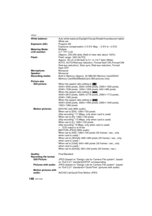 Page 148VQT1Z45148
Others
White balance:Auto white balance/Daylight/Cloudy/Shade/Incandescent lights/
White set
Exposure (AE):
Program AE
Exposure compensation (1/3 EV Step,  j2 EV to i2EV)
Metering Mode: Multiple
LCD monitor: 2.7q TFT LCD
(Approx. 230,000 dots) (field of view ratio about 100%)
Flash: Flash range: [ISO AUTO]
Approx. 30 cm (0.99 feet) to 5.1 m (16.7 feet) (Wide)
AUTO, AUTO/Red-eye reduction,  Forced flash ON (Forced ON/
Red-eye reduction), Slow sync ./Red-eye reduction, Forced 
flash OFF...