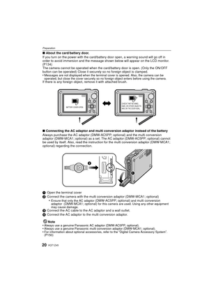 Page 20VQT1Z4520
Preparation
∫About the card/battery door.
If you turn on the power with the card/battery door open, a warning sound will go off in 
order to avoid immersion and the message shown below will appear on the LCD monitor.  
(P134)
The camera cannot be operated when the card/battery door is open. (Only the ON/OFF 
button can be operated) Close it securely so no foreign object is clamped.
•
Messages are not displayed when the terminal cover is opened. Also, the camera can be 
operated, but close the...