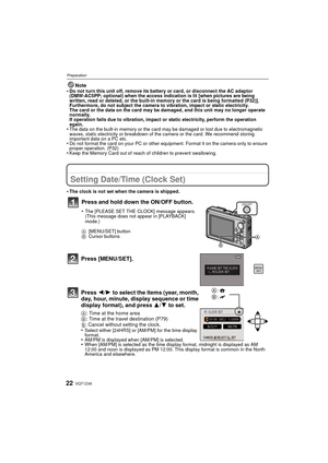 Page 22VQT1Z4522
Preparation
Note
•Do not turn this unit off, remove its battery or card, or disconnect the AC adaptor 
(DMW-AC5PP; optional) when the access indication is lit [when pictures are being 
written, read or deleted, or the built-in memory or the card is being formatted (P32)]. 
Furthermore, do not subject the camera to vibration, impact or static electricity.
The card or the data on the card may be damaged, and this unit may no longer operate 
normally.
If operation fails due to vibration, impact or...