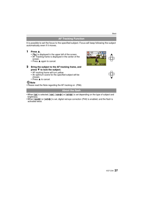 Page 3737VQT1Z45
Basic
It is possible to set the focus to the specified subject. Focus will keep following the subject 
automatically even if it moves.
1Press  3.
•[ ] is displayed in the upper left of the screen.•AF Tracking frame is displayed in the center of the 
screen.
•Press  3 again to cancel.
2Bring the subject to the AF tracking frame, and 
press  4 to lock the subject.
•
AF tracking frame will turn yellow.•An optimum scene for the specified subject will be 
chosen.
•Press  3 to cancel.
Note
•Please...