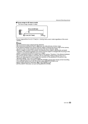 Page 5353VQT1Z45
Advanced (Recording pictures)
∫Focus range in AF macro mode¢ The focus range changes in steps.
•Focus range will be 5 cm (0.17 feet) to  ¶ during macro zoom mode regardless of the zoom 
position.
Note
•We recommend using a tripod and the self-timer.•We recommend setting the flash to [ Œ] when you take pictures at close range.•If the distance between the camera and the subject is beyond the focus range of the camera, 
the picture may not be properly focused even if the focus indication lights....