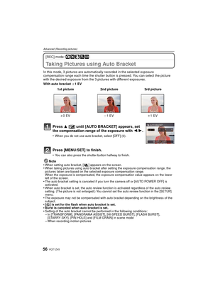 Page 56VQT1Z4556
Advanced (Recording pictures)
[REC] mode: ·¿
Taking Pictures using Auto Bracket
In this mode, 3 pictures are automatically recorded in the selected exposure 
compensation range each time the shutter button is pressed. You can select the picture 
with the desired exposure from the 3 pictures with different exposures.
With auto bracket d1EV
Note
•
When setting auto bracket, [ ] appears on the screen.•When taking pictures using auto bracket after setting the exposure compensation range, the...