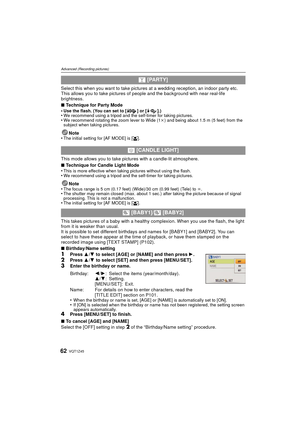 Page 62VQT1Z4562
Advanced (Recording pictures)
Select this when you want to take pictures at a wedding reception, an indoor party etc. 
This allows you to take pictures of people and the background with near real-life 
brightness.
∫ Technique for Party Mode
•
Use the flash. (You can set to [ ] or [ ].)•We recommend using a tripod and the self-timer for taking pictures.•We recommend rotating the zoom lever to Wide (1 k) and being about 1.5 m (5 feet) from the 
subject when taking pictures.
Note
•The initial...