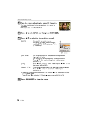 Page 76VQT1Z4576
Advanced (Recording pictures)
Take the picture adjusting the face with the guide.
•The faces of subjects other than people (pets, etc.) cannot be 
registered.
•Take a picture of a face from the front
Press 3 to select [YES] and then press [MENU/SET].
Press 3/4 to select the item and then press  1.
Press [MENU/SET] to close the menu.
[NAME]: It is possible to register names.
For details on how to enter characters, 
read the [TITLE EDIT] section on P101.
A Face image
Edit
 screen
[PRIORITY]: The...