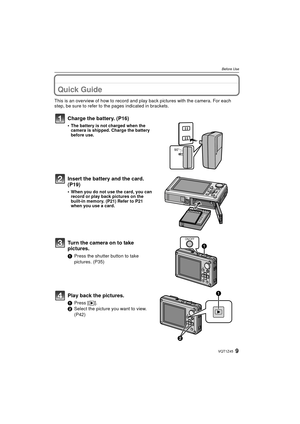 Page 99VQT1Z45
Before Use
Before UseQuick Guide
This is an overview of how to record and play back pictures with the camera. For each 
step, be sure to refer to the pages indicated in brackets.
Charge the battery. (P16)
•The battery is not charged when the 
camera is shipped. Charge the battery 
before use.
Insert the battery and the card.  
(P19)
•When you do not use the card, you can 
record or play back pictures on the 
built-in memory. (P21) Refer to P21 
when you use a card.
Turn the camera on to take...