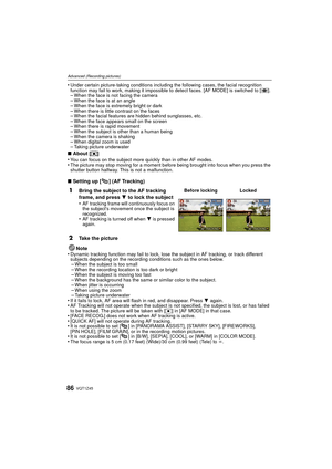 Page 86VQT1Z4586
Advanced (Recording pictures)
•Under certain picture-taking conditions including the following cases, the facial recognition 
function may fail to work, making it impossible to detect faces. [AF MODE] is switched to [ ].
–When the face is not facing the camera–When the face is at an angle–When the face is extremely bright or dark–When there is little contrast on the faces–When the facial features are hidden behind sunglasses, etc.–When the face appears small on the screen–When there is rapid...