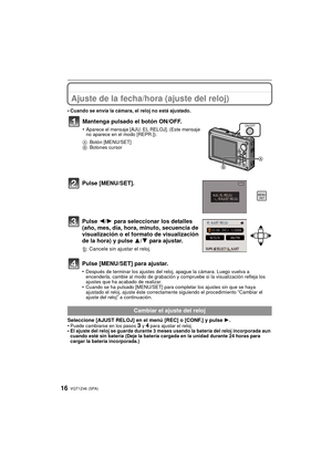 Page 16VQT1Z46 (SPA)16
Ajuste de la fecha/hora (ajuste del reloj)
•Cuando se envía la cámara, el reloj no está ajustado.
Pulse [MENU/SET].
Pulse 2/1 para seleccionar los detalles 
(año, mes, día, hora, minuto, secuencia de 
visualización o el formato de visualización 
de la hora) y pulse  3/4 para ajustar.
‚: Cancele sin ajustar el reloj.
Pulse [MENU/SET] para ajustar.
•Después de terminar los ajustes del reloj, apague la cámara. Luego vuelva a 
encenderla, cambie al modo de grabación y compruebe si la...