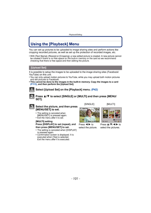 Page 101- 101 -
Playback/Editing
Using the [Playback] Menu
You can set up pictures to be uploaded to image sharing sites and perform actions like 
cropping recorded pictures, as well as set up the protection of recorded images, etc.
•
With [Text Stamp], [Resize] or [Cropping], a new edited picture is created. A new picture cannot 
be created if there is no free space on the built-in memory or the card so we recommend 
checking that there is free space and then editing the picture.
It is possible to setup the...