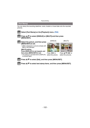 Page 103- 103 -
Playback/Editing
You can stamp the recording date/time, name, location or travel date onto the recorded 
pictures.
Select [Text Stamp] on the [Playback] menu. (P42)
Press 3/4 to select [SINGLE] or [MULTI] and then press 
[MENU/SET].
Press  3/4 to select [Set], and then press [MENU/SET].
Press  3/4 to select text stamp items, and then press [MENU/SET].
[Text Stamp]
Select the picture, and then press 
[MENU/SET] to set.
•[‘ ] is displayed on pictures already with 
date or text stamped.
[MULTI]...